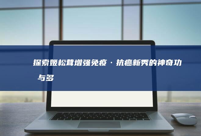 探索姬松茸：增强免疫·抗癌新秀的神奇功效与多重健康益处